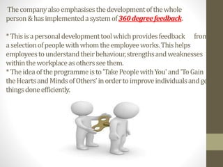 Thecompanyalsoemphasisesthedevelopmentofthewhole
person&hasimplementedasystemof360degreefeedback.
*Thisisapersonaldevelopmenttoolwhichprovidesfeedback from
aselectionofpeoplewithwhomtheemployeeworks.Thishelps
employeestounderstandtheirbehaviour,strengthsandweaknesses
withintheworkplaceasothersseethem.
*Theideaoftheprogrammeisto'TakePeoplewithYou'and'ToGain
theHeartsandMindsofOthers'inordertoimproveindividualsandget
thingsdoneefficiently.
 