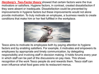Herzberg’s Two-Factor theory showed that certain factors were the true
motivators or satisfiers. Hygiene factors, in contrast, created dissatisfaction if
they were absent or inadequate. Dissatisfaction could be prevented by
improvements in hygiene factors but these improvements would not alone
provide motivation. To truly motivate an employee, a business needs to create
conditions that make him or her feel fulfilled in the workplace.
Tesco aims to motivate its employees both by paying attention to hygiene
factors and by enabling satisfiers. For example, it motivates and empowers its
employees by appropriate and timely communication, by delegating
responsibility and involving staff in decision making. It holds forums every year
in which staff can be part of the discussions on pay rises. This shows
recognition of the work Tesco people do and rewards them. Tesco staff can
even influence what food goes onto its restaurant menus.
 