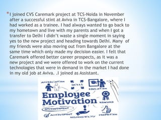 *I joined CVS Caremark project at TCS-Noida in November
after a successful stint at Aviva in TCS-Bangalore, where I
had worked as a trainee. I had always wanted to go back to
my hometown and live with my parents and when I got a
transfer to Delhi I didn’t waste a single moment in saying
yes to the new project and heading towards Delhi. Many of
my friends were also moving out from Bangalore at the
same time which only made my decision easier. I felt that
Caremark offered better career prospects, as it was a
new project and we were offered to work on the current
technologies that were in demand in the market I had done
in my old job at Aviva. .I joined as Assistant.
 