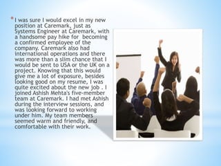 *I was sure I would excel in my new
position at Caremark, just as
Systems Engineer at Caremark, with
a handsome pay hike for becoming
a confirmed employee of the
company. Caremark also had
international operations and there
was more than a slim chance that I
would be sent to USA or the UK on a
project. Knowing that this would
give me a lot of exposure, besides
looking good on my resume, I was
quite excited about the new job . I
joined Ashish Mehta's five-member
team at Caremark. I had met Ashish
during the interview sessions, and
was looking forward to working
under him. My team members
seemed warm and friendly, and
comfortable with their work.
 