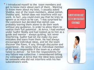 * I introduced myself to the team members and
got to know more about each of them . Wanting
to know more about my boss, I casually asked
Shobha, one of the team members, about Ashish.
Shobha said, "Ashish does not interfere with our
work. In fact ,you could even say that he tries to
ignore us as much as he can. "I was surprised by
the comment but decided that Ashish was
probably leaving them alone to do their work
without any guidance, in order to allow them to
realize their full potential . At Aviva, I had worked
under Sudhir Reddy and had looked up to him as a
guide and mentor - always guiding, but never
interfering. Sudhir had let me make my own
mistakes and learn from them. He had always
encouraged individual ideas, and let the team
discover the flaws, if any, through discussion and
experience . He rarely held an individual member
of his team responsible if the team as a whole
failed to deliver - for him the responsibility for
any failure was collective. I remembered telling
my colleagues at Aviva that the ideal boss would
be someone who did not interfere with his/her
subordinate's work.
 