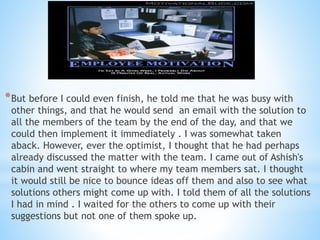 *But before I could even finish, he told me that he was busy with
other things, and that he would send an email with the solution to
all the members of the team by the end of the day, and that we
could then implement it immediately . I was somewhat taken
aback. However, ever the optimist, I thought that he had perhaps
already discussed the matter with the team. I came out of Ashish's
cabin and went straight to where my team members sat. I thought
it would still be nice to bounce ideas off them and also to see what
solutions others might come up with. I told them of all the solutions
I had in mind . I waited for the others to come up with their
suggestions but not one of them spoke up.
..
 