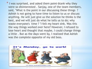 * I was surprised, and asked them point-blank why they
were so disinterested . Sanjay, one of the team members,
said, "What is the point in our discussing these things ?
Ashish is not going to have time to listen to us or discuss
anything. He will just give us the solution he thinks is the
best, and we will just do what he tells us to do; why
waste everyone's time ? "I felt my heart sink. Was this
the way things worked over here? However, I refused to
lose heart and thought that maybe, I could change things
a little . But as the days went by, I realized that Ashish
was the complete opposite of my old boss.
.
 