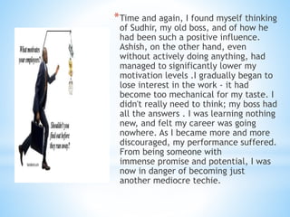 *Time and again, I found myself thinking
of Sudhir, my old boss, and of how he
had been such a positive influence.
Ashish, on the other hand, even
without actively doing anything, had
managed to significantly lower my
motivation levels .I gradually began to
lose interest in the work - it had
become too mechanical for my taste. I
didn't really need to think; my boss had
all the answers . I was learning nothing
new, and felt my career was going
nowhere. As I became more and more
discouraged, my performance suffered.
From being someone with
immense promise and potential, I was
now in danger of becoming just
another mediocre techie.
 