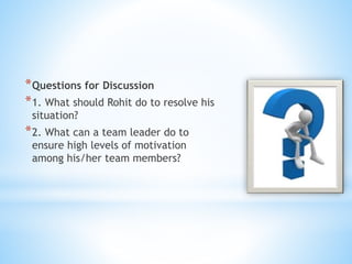*Questions for Discussion
*1. What should Rohit do to resolve his
situation?
*2. What can a team leader do to
ensure high levels of motivation
among his/her team members?
 