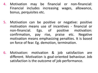 4. Motivation may be financial or non-financial:
Financial includes increasing wages, allowance,
bonus, perquisites etc.
5. Motivation can be positive or negative: positive
motivation means use of incentives - financial or
non-financial. Egs. of positive motivation:
confirmation, pay rise, praise etc. Negative
motivation means emphasizing penalties. It is based
on force of fear. Eg. demotion, termination.
6. Motivation: motivation & job satisfaction are
different. Motivation is goal-oriented behaviour. Job
satisfaction is the outcome of job performance.
 