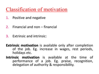 Classification of motivation
1. Positive and negative
2. Financial and non – financial
3. Extrinsic and intrinsic:
Extrinsic motivation is available only after completion
of the job. Eg. increase in wages, rest periods,
holidays etc.
Intrinsic motivation is available at the time of
performance of a job. Eg. praise, recognition,
delegation of authority & responsibility.
 