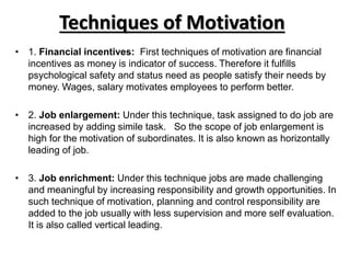 Techniques of Motivation
• 1. Financial incentives: First techniques of motivation are financial
incentives as money is indicator of success. Therefore it fulfills
psychological safety and status need as people satisfy their needs by
money. Wages, salary motivates employees to perform better.
• 2. Job enlargement: Under this technique, task assigned to do job are
increased by adding simile task. So the scope of job enlargement is
high for the motivation of subordinates. It is also known as horizontally
leading of job.
• 3. Job enrichment: Under this technique jobs are made challenging
and meaningful by increasing responsibility and growth opportunities. In
such technique of motivation, planning and control responsibility are
added to the job usually with less supervision and more self evaluation.
It is also called vertical leading.
 