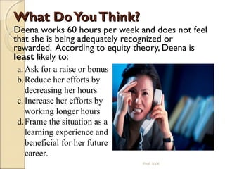 What DoYouThink?What DoYouThink?
Deena works 60 hours per week and does not feel
that she is being adequately recognized or
rewarded. According to equity theory, Deena is
least likely to:
a. Ask for a raise or bonus
b.Reduce her efforts by
decreasing her hours
c. Increase her efforts by
working longer hours
d.Frame the situation as a
learning experience and
beneficial for her future
career.
Prof. SVK
 