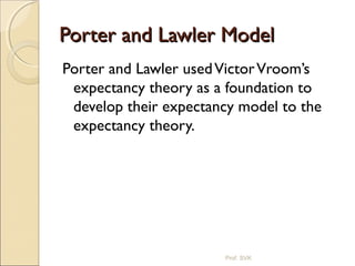Porter and Lawler ModelPorter and Lawler Model
Porter and Lawler usedVictorVroom’s
expectancy theory as a foundation to
develop their expectancy model to the
expectancy theory.
Prof. SVK
 