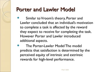 Porter and Lawler ModelPorter and Lawler Model
 Similar toVroom’s theory, Porter and
Lawler concluded that an individual’s motivation
to complete a task is affected by the reward
they expect to receive for completing the task.
However Porter and Lawler introduced
additional aspects.
 The Porter-Lawler Model The model
predicts that satisfaction is determined by the
perceived equity of intrinsic and extrinsic
rewards for high-level performance.
Prof. SVK
 