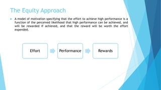 The Equity Approach
 A model of motivation specifying that the effort to achieve high performance is a
function of the perceived likelihood that high performance can be achieved, and
will be rewarded if achieved, and that the reward will be worth the effort
expended.
Effort Performance Rewards
 