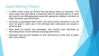 Goal-Setting Theory
 In 1960’s, Edwin Locke put forward the Goal-setting theory of motivation. This
theory states that goal setting is essentially linked to task performance. It states
that specific and challenging goals along with appropriate feedback contribute to
higher and better task performance.
 According to psychologist Edwin Locke, the natural human inclination to set and
strive for goals is useful only if the individual both understands and accepts a
particular goal.
 When goals are specific and challenging, they function more effectively as
motivating factors in both individual and group performance.
 Employees need accurate feedback on their performance to help them to adjust
their work methods.
 