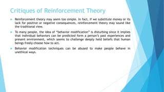 Critiques of Reinforcement Theory
 Reinforcement theory may seem too simple. In fact, if we substitute money or its
lack for positive or negative consequences, reinforcement theory may sound like
the traditional view.
 To many people, the idea of “behavior modification” is disturbing since it implies
that individual behaviors can be predicted form a person’s past experiences and
present environment, which seems to challenge deeply held beliefs that human
beings freely choose how to act.
 Behavior modification techniques can be abused to make people behave in
unethical ways.
 