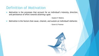 Definition of Motivation
 Motivation is the processes that account for an individual’s intensity, direction,
and persistence of effort towards attaining a goal.
- Stephen P. Robbins
 Motivation is the factors that cause, channel, and sustain an individual’s behavior.
- Stoner & Freeman
 