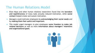 The Human Relations Model
 Elton Mayo and other human relations researchers found that the boredom
and repetitiveness of many tasks actually reduced motivation, while social
contact helped create and sustain motivation.
 Managers could motivate employees by acknowledging their social needs and
by making them feel useful and important.
 This model urged managers to give employees some freedom to make job
related decisions as well as more information about managers’ intentions
and organizational goals.
 