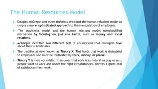 The Human Resources Model
 Douglas McGregor and other theorists criticized the human relations model as
simply a more sophisticated approach to the manipulation of employees.
 The traditional model and the human relations model oversimplified
motivation by focusing on just one factor, such as money and social
relations.
 McGregor identified two different sets of assumptions that managers have
about their subordinates.
 The traditional view, known as Theory X. That holds that work is distasteful
to employees who must be motivated by force, money, or praise.
 Theory Y is more optimistic. It assumes that work is as natural as play or rest,
people want to work and under the right circumstances, derives a great deal
of satisfaction from work.
 