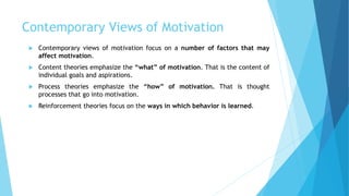 Contemporary Views of Motivation
 Contemporary views of motivation focus on a number of factors that may
affect motivation.
 Content theories emphasize the “what” of motivation. That is the content of
individual goals and aspirations.
 Process theories emphasize the “how” of motivation. That is thought
processes that go into motivation.
 Reinforcement theories focus on the ways in which behavior is learned.
 