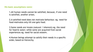 His basic assumptions were:
1.All human needs cannot be satisfied, because, if one need
is satisfied, another arises.
2.A satisfied need does not motivate behaviour. eg. need for
food motivates only till one gets food.
3.Some needs are innate (natural / inherent) eg. the need
for food & water; while some are acquired from social
experiences eg. need for social esteem.
4.Human beings attempt to satisfy their needs in a specific
order, based on hierarchy.
 