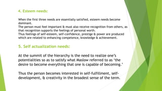 4. Esteem needs:
When the first three needs are essentially satisfied, esteem needs become
dominant.
The person must feel important & must also receive recognition from others, as
that recognition supports the feelings of personal worth.
Thus feelings of self-esteem, self-confidence, prestige & power are produced
which are related to enhancing competence, knowledge & achievement.
5. Self actualization needs:
At the summit of the hierarchy is the need to realize one’s
potentialities so as to satisfy what Maslow referred to as ‘the
desire to become everything that one is capable of becoming.’
Thus the person becomes interested in self-fulfillment, self-
development, & creativity in the broadest sense of the term.
 