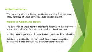 Motivational factors:
The presence of these factors motivates workers & at the same
time, absence of these does not cause dissatisfaction.
Hygiene or Maintenance factors:
The presence of these factors maintains motivation at zero level,
but absence of these factors causes serious dissatisfaction.
In other words, presence of these factors prevents dissatisfaction.
Maintaining motivation at zero level thus prevents negative
motivation, hence they are called maintenance factors.
 