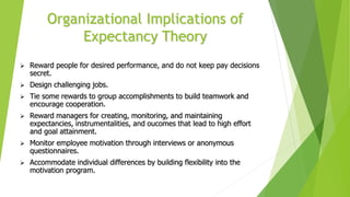 Organizational Implications of
Expectancy Theory
 Reward people for desired performance, and do not keep pay decisions
secret.
 Design challenging jobs.
 Tie some rewards to group accomplishments to build teamwork and
encourage cooperation.
 Reward managers for creating, monitoring, and maintaining
expectancies, instrumentalities, and oucomes that lead to high effort
and goal attainment.
 Monitor employee motivation through interviews or anonymous
questionnaires.
 Accommodate individual differences by building flexibility into the
motivation program.
 
