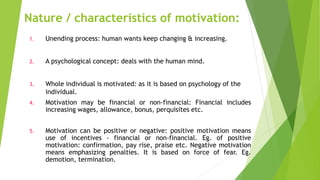 Nature / characteristics of motivation:
1. Unending process: human wants keep changing & increasing.
2. A psychological concept: deals with the human mind.
3. Whole individual is motivated: as it is based on psychology of the
individual.
4. Motivation may be financial or non-financial: Financial includes
increasing wages, allowance, bonus, perquisites etc.
5. Motivation can be positive or negative: positive motivation means
use of incentives - financial or non-financial. Eg. of positive
motivation: confirmation, pay rise, praise etc. Negative motivation
means emphasizing penalties. It is based on force of fear. Eg.
demotion, termination.
 