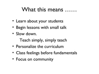 What this means ……
• Learn about your students
• Begin lessons with small talk
• Slow down.
Teach simply, simply teach
• Personalize the curriculum
• Class feelings before fundamentals
• Focus on community
 