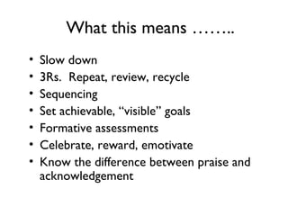 What this means ……..
• Slow down
• 3Rs. Repeat, review, recycle
• Sequencing
• Set achievable, “visible” goals
• Formative assessments
• Celebrate, reward, emotivate
• Know the difference between praise and
acknowledgement
 