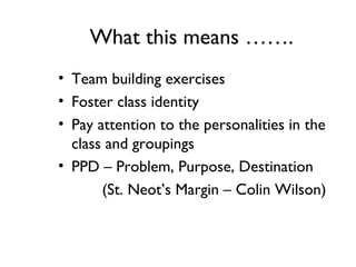 What this means …….
• Team building exercises
• Foster class identity
• Pay attention to the personalities in the
class and groupings
• PPD – Problem, Purpose, Destination
(St. Neot’s Margin – Colin Wilson)
 