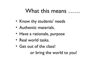 What this means ……
• Know thy students’ needs
• Authentic materials.
• Have a rationale, purpose
• Real world tasks.
• Get out of the class!
or bring the world to you!
 