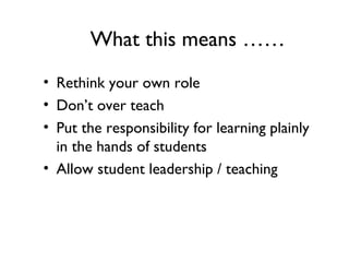 What this means ……
• Rethink your own role
• Don’t over teach
• Put the responsibility for learning plainly
in the hands of students
• Allow student leadership / teaching
 