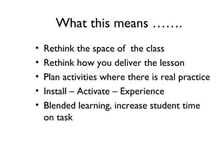 What this means …….
• Rethink the space of the class
• Rethink how you deliver the lesson
• Plan activities where there is real practice
• Install – Activate – Experience
• Blended learning, increase student time
on task
 