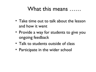 What this means ……
• Take time out to talk about the lesson
and how it went
• Provide a way for students to give you
ongoing feedback
• Talk to students outside of class
• Participate in the wider school
 