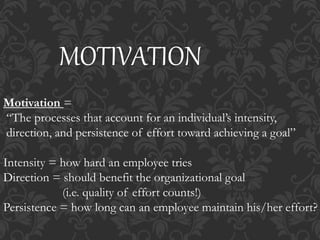 MOTIVATION
Motivation =
“The processes that account for an individual’s intensity,
direction, and persistence of effort toward achieving a goal”
Intensity = how hard an employee tries
Direction = should benefit the organizational goal
(i.e. quality of effort counts!)
Persistence = how long can an employee maintain his/her effort?
 