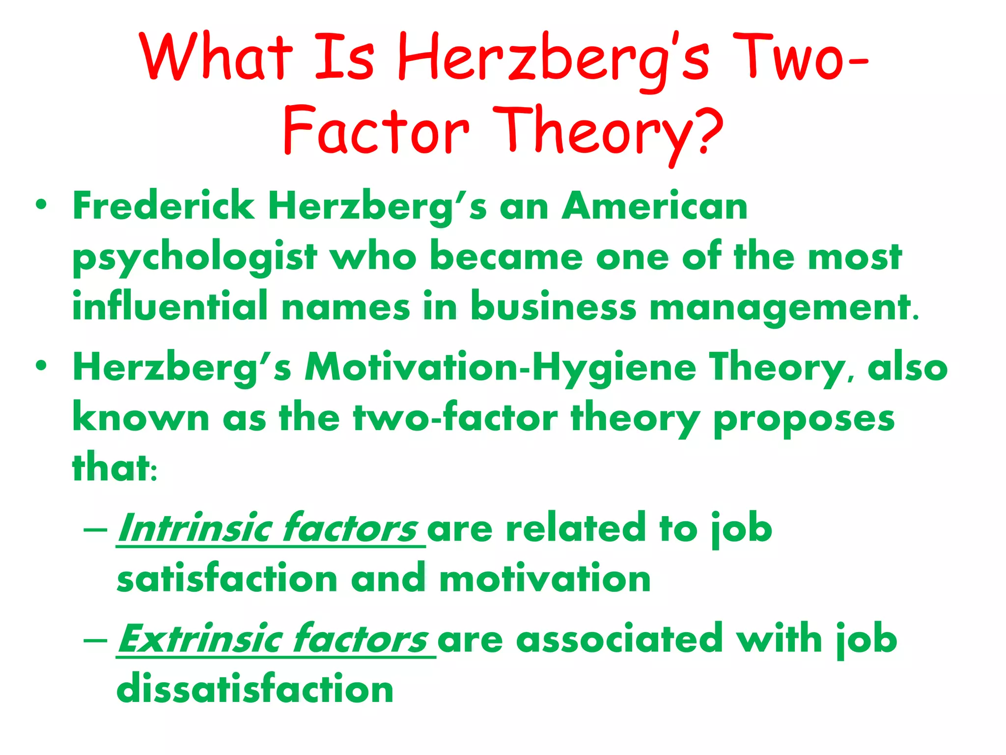 What Is Herzberg’s Two-
Factor Theory?
• Frederick Herzberg’s an American
psychologist who became one of the most
influential names in business management.
• Herzberg’s Motivation-Hygiene Theory, also
known as the two-factor theory proposes
that:
– Intrinsic factors are related to job
satisfaction and motivation
– Extrinsic factors are associated with job
dissatisfaction
 