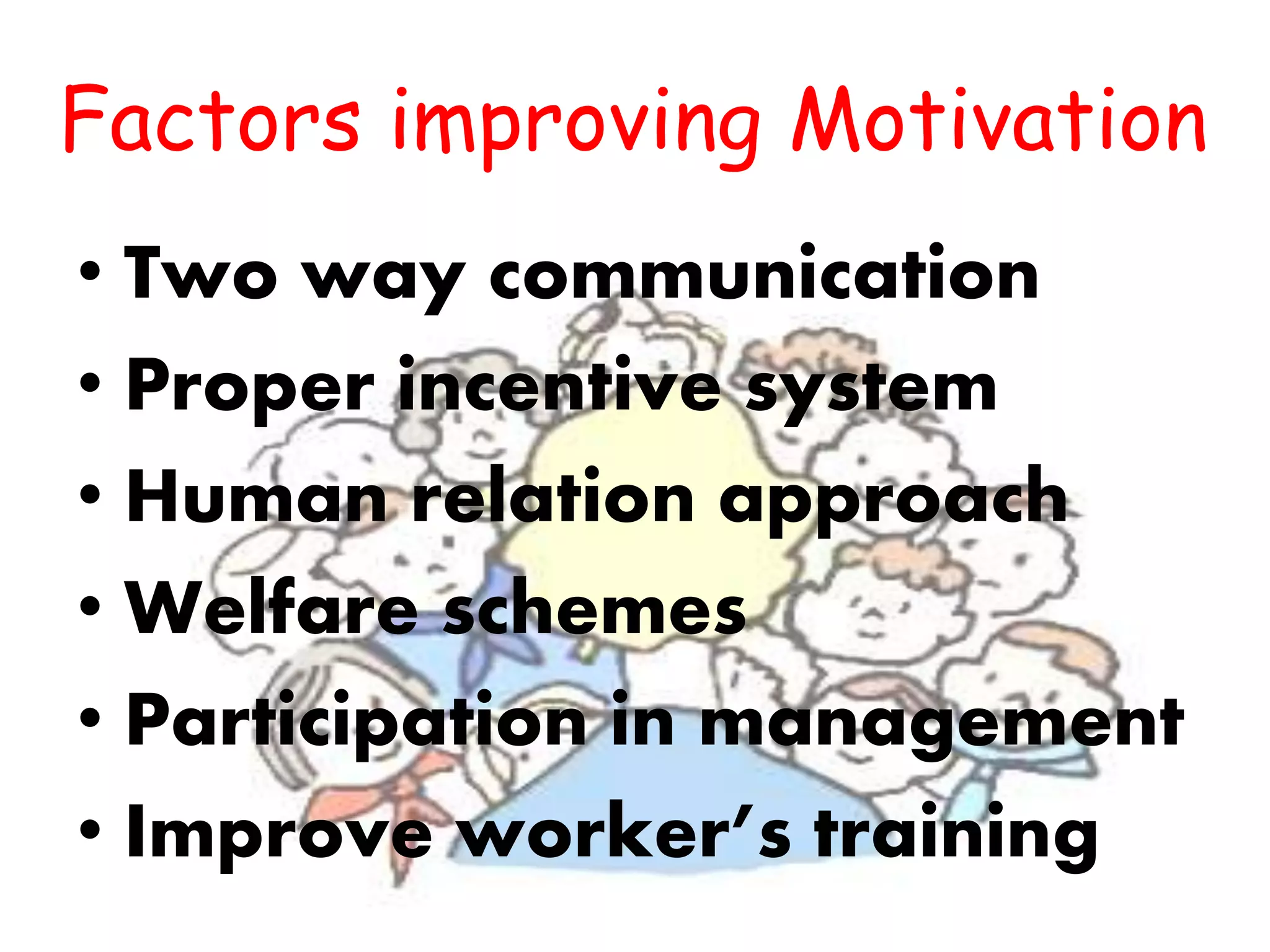 Factors improving Motivation
• Two way communication
• Proper incentive system
• Human relation approach
• Welfare schemes
• Participation in management
• Improve worker’s training
 