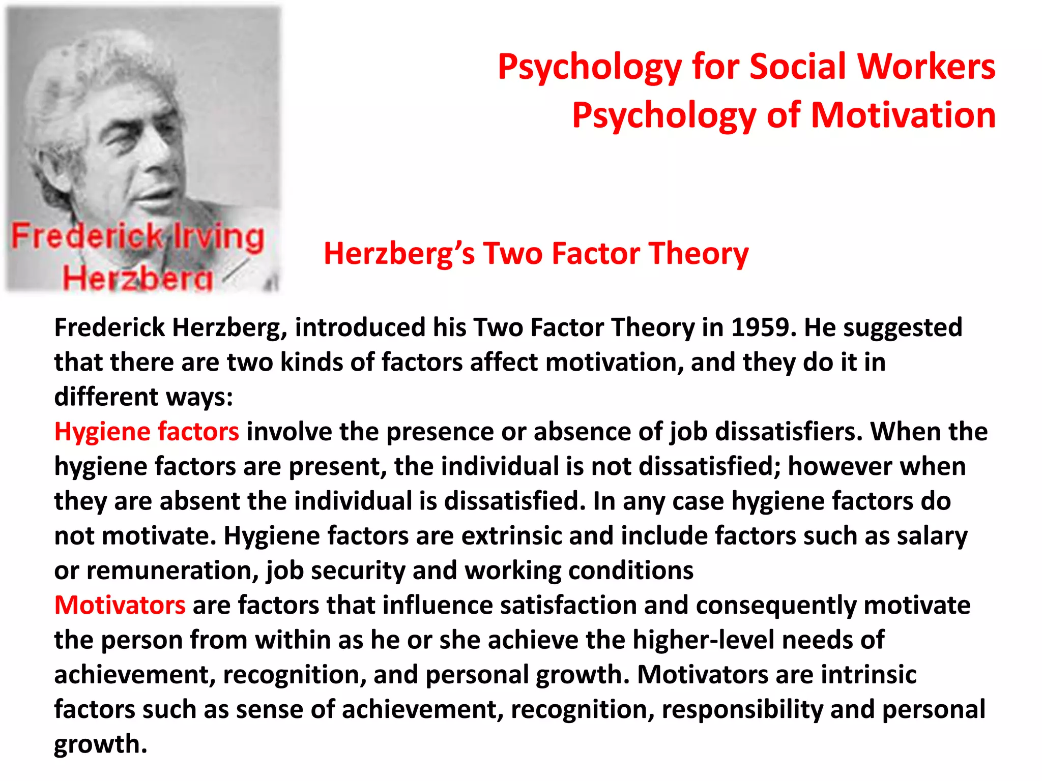 Herzberg’s Two Factor Theory
Frederick Herzberg, introduced his Two Factor Theory in 1959. He suggested
that there are two kinds of factors affect motivation, and they do it in
different ways:
Hygiene factors involve the presence or absence of job dissatisfiers. When the
hygiene factors are present, the individual is not dissatisfied; however when
they are absent the individual is dissatisfied. In any case hygiene factors do
not motivate. Hygiene factors are extrinsic and include factors such as salary
or remuneration, job security and working conditions
Motivators are factors that influence satisfaction and consequently motivate
the person from within as he or she achieve the higher-level needs of
achievement, recognition, and personal growth. Motivators are intrinsic
factors such as sense of achievement, recognition, responsibility and personal
growth.
Psychology for Social Workers
Psychology of Motivation
 