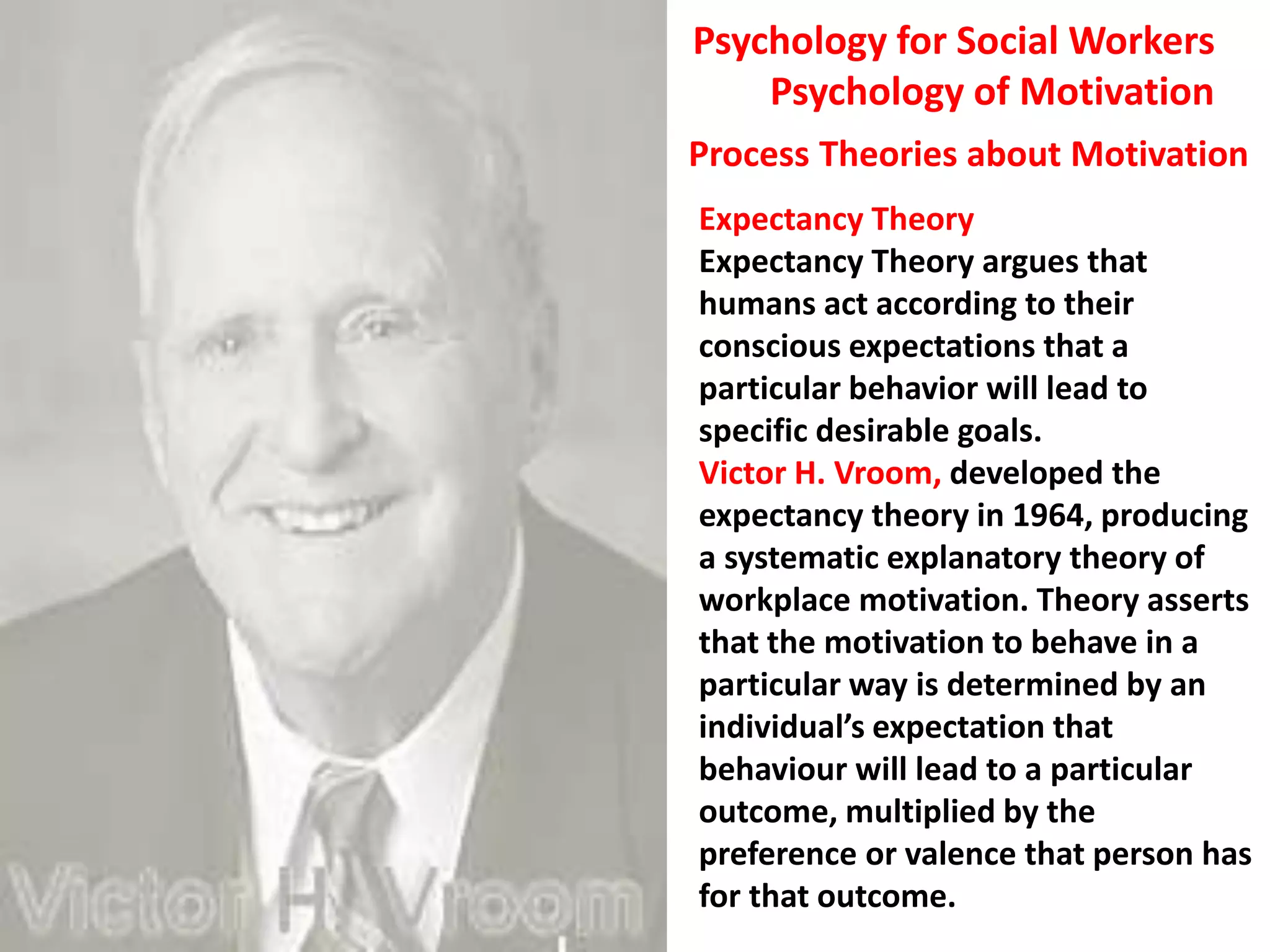 Expectancy Theory
Expectancy Theory argues that
humans act according to their
conscious expectations that a
particular behavior will lead to
specific desirable goals.
Victor H. Vroom, developed the
expectancy theory in 1964, producing
a systematic explanatory theory of
workplace motivation. Theory asserts
that the motivation to behave in a
particular way is determined by an
individual’s expectation that
behaviour will lead to a particular
outcome, multiplied by the
preference or valence that person has
for that outcome.
Psychology for Social Workers
Psychology of Motivation
Process Theories about Motivation
 