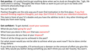 Get positive : It's pretty hard to get anything done when we're stuck on thoughts like, "Ugh, life
sucks and it's raining." Thoughts like those make us want to just curl up in our beds until
someone physically drags us out.
You can't do that!
Positive thoughts are the only way you'll even find motivation in the first place. If you find
yourself thinking negative thoughts, just stop. Don't finish it. Divert your attention elsewhere.
This task in front of you? It's doable and you have the abilities to do it. Any other thinking will
keep you from even trying.
Get confident : To get started, count your successes
What do you have going for you?
What have you done in the past that was awesome?
What resources do you have at your disposal?
Think of all the things you've achieved in the past?
For what reason would you not be able to achieve what you want now?! You've done similar
things before.
If you think you're incapable, it'll seriously put a damper on the amount of effort you give this
task. Why would you bother doing something you don't think you can do? Exactly. You won't.
 