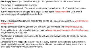 Get hungry. Even if you really love what you do... you will find a rut. It's human nature.
The hunger for success comes in waves.
One moment you have it. The next moment you're burned out and don't want to participate.
But the most important thing to do is to get started again. Force yourself to start even if
everything inside of you is telling not to do it.
Know setbacks will happen. It's important to go into a behaviour knowing there will be failures
along the way.
Being a perfectionist about yourself will just leave you frustrated and tempted to give up.
There will be times when you fail. You just have to know that you're capable of getting back up
and, better yet, that you will.
Your failures or setbacks have nothing to do with you and everything to do with being human.
They happen.
Sometimes they'll happen because of you (not every decision can be stellar), but sometimes
they'll happen because of circumstances that are beyond your control. Going into this with a
level head will benefit you greatly in the end.
 