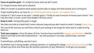 Focus on positive goals : It's simple to know what we don't want.
It's simple to know what we're afraid of.
Often it's harder to pinpoint what exactly would make us happy and what exactly we're striving for.
To get anything done, we have to start thinking with positive goals, not negative fears.
Instead of "I don't want to be poor," a better goal is "I'd like to save X amount of money each month." See
how the latter is much, much more doable? And less scary!
Keep it small : Having lofty goals is tough.
You take one look at a book that's seven volumes long and you don't want to read it. Instead, break it up.
The rest of the volumes are still there, they're just waiting in the wings for when you're ready to bring
them on.
Track your progress : Since the dawn of time, humans have searched for purpose and direction. And this
doesn't just have to do with existentialism -- we seek purpose in our jobs, relationships, and even
hobbies.
If something is unfulfilling, we don't do it.
So whether you're losing weight, working overtime, or studying for college, track what you're doing! This
will give you drive and show you the positive outcomes of your behaviour. It will give you purpose.
 