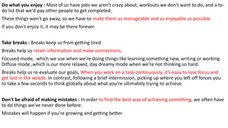 Do what you enjoy : Most of us have jobs we aren't crazy about, workouts we don't want to do, and a to-
do list that we'd pay other people to get completed.
These things won't go away, so we have to make them as manageable and as enjoyable as possible.
If you don't enjoy it, it may be there forever.
Take breaks : Breaks keep us from getting tired
Breaks help us retain information and make connections;
Focused mode, which we use when we’re doing things like learning something new, writing or working
Diffuse mode ,which is our more relaxed, day dreamy mode when we’re not thinking so hard.
Breaks help us re-evaluate our goals, When you work on a task continuously, it’s easy to lose focus and
get lost in the weeds. In contrast, following a brief intermission, picking up where you left off forces you
to take a few seconds to think globally about what you’re ultimately trying to achieve
Don't be afraid of making mistakes : In order to find the best way of achieving something, we often have
to do things we've never done before.
Mistakes will happen if you're growing and getting better.
 