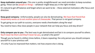 Keep motivators around you : This one is pretty straightforward: we need reminders to keep ourselves
going. These can be people or things -- whatever might keep you in the right mindset.
It's natural to get off-balance and forget where we want to be -- these external motivators offer focus and
direction.
Keep good company : Unfortunately, people can also be demotivating. We have that friend that
desperately wants us to eat another piece of cheesecake. That person is not good company.
To get going on our path to success, everyone needs cheerleaders along the way!
You need to have a few close people in your network that can help you focus and stay driven?
Only compare you to you : The best way to get demotivated and fast is to compare yourself to others.
You'll never be them and they'll never be you, so what's the point?
Though you've heard it a billion times before, it bears repeating: the only person you should compare
yourself to is your previous self.
It's only if you've improved that matters; not how anyone else is doing.
 