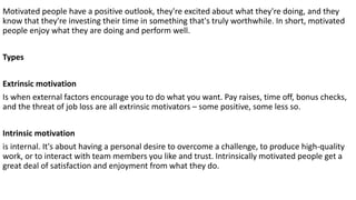 Motivated people have a positive outlook, they're excited about what they're doing, and they
know that they're investing their time in something that's truly worthwhile. In short, motivated
people enjoy what they are doing and perform well.
Types
Extrinsic motivation
Is when external factors encourage you to do what you want. Pay raises, time off, bonus checks,
and the threat of job loss are all extrinsic motivators – some positive, some less so.
Intrinsic motivation
is internal. It's about having a personal desire to overcome a challenge, to produce high-quality
work, or to interact with team members you like and trust. Intrinsically motivated people get a
great deal of satisfaction and enjoyment from what they do.
 