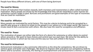 People have Many different drivers, with one of them being dominant
The need for Money
A form of motivation that involves rewards, both monetary and nonmonetary is often called incentive
motivation. Many people are driven by the knowledge that they will be rewarded in some manner for
achieving a certain target or goal. Bonuses and promotions are good examples of the type of incentives
that are used for motivation.
The need for Affiliation
Many people are motivated by social factors. This may be a desire to belong and to be accepted by a
specific peer group or a desire to relate to the people in our sphere or in the larger world. We have an
innate need to feel a connection with others. We also have the need for acceptance and affiliation.
The need for Power
The motivation of power can either take the form of a desire for autonomy or other desire to control
others around us. We want to have choices and control over our own lives. We strive for the ability to
direct the manner in which we live now and the way our lives will unfold in the future.
The need for Achievement
Achievement motivation is also commonly referred to as the drive for competency. We are driven to
achieve goals and tackle new challenges. We desire to improve skills and prove our competency both to
others and to ourselves. Generally, this feeling of accomplishment and achievement is intrinsic in nature.
 