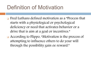 Definition of Motivation
 Fred Luthans defined motivation as a “Process that
starts with a physiological or psychological
deficiency or need that activates behavior or a
drive that is aim at a goal or incentives.”
 According to Flippo, “Motivation is the process of
attempting to influence others to do your will
through the possibility gain oe reward.”
 