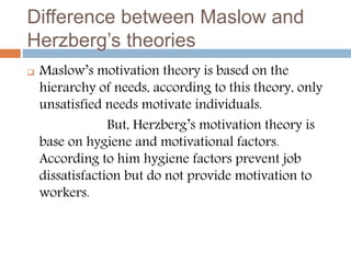 Difference between Maslow and
Herzberg’s theories
 Maslow’s motivation theory is based on the
hierarchy of needs, according to this theory, only
unsatisfied needs motivate individuals.
But, Herzberg’s motivation theory is
base on hygiene and motivational factors.
According to him hygiene factors prevent job
dissatisfaction but do not provide motivation to
workers.
 
