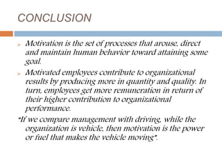 CONCLUSION
 Motivation is the set of processes that arouse, direct
and maintain human behavior toward attaining some
goal.
 Motivated employees contribute to organizational
results by producing more in quantity and quality. In
turn, employees get more remuneration in return of
their higher contribution to organizational
performance.
“If we compare management with driving, while the
organization is vehicle, then motivation is the power
or fuel that makes the vehicle moving”.
 