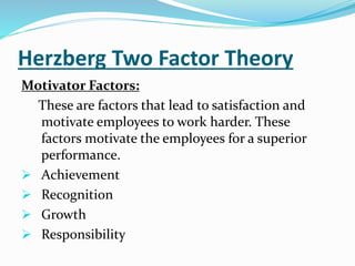 Herzberg Two Factor Theory
Motivator Factors:
These are factors that lead to satisfaction and
motivate employees to work harder. These
factors motivate the employees for a superior
performance.
 Achievement
 Recognition
 Growth
 Responsibility
 
